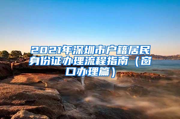 2021年深圳市户籍居民身份证办理流程指南（窗口办理篇）