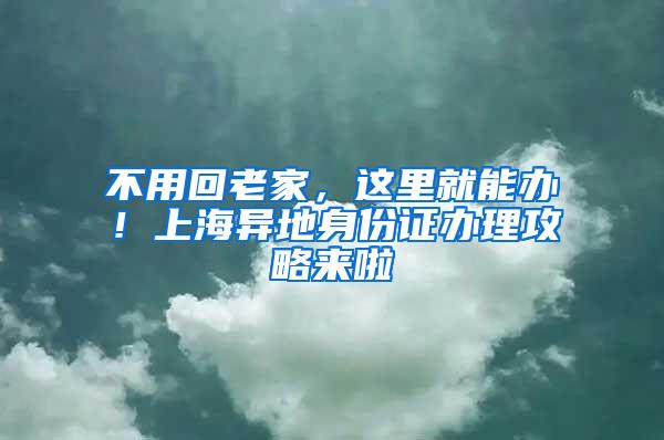 不用回老家，这里就能办！上海异地身份证办理攻略来啦