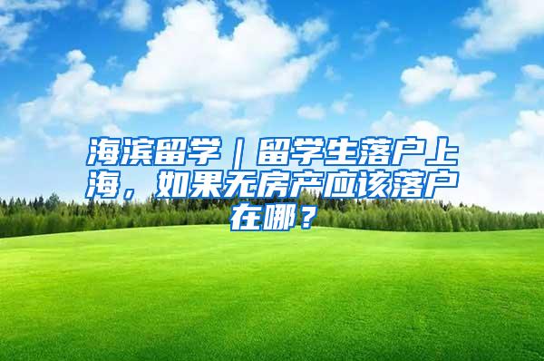 海滨留学｜留学生落户上海，如果无房产应该落户在哪？