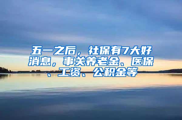 五一之后，社保有7大好消息，事关养老金、医保、工资、公积金等