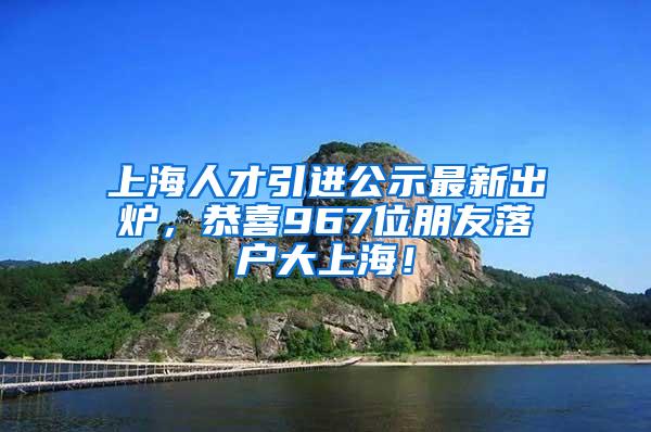 上海人才引进公示最新出炉，恭喜967位朋友落户大上海！