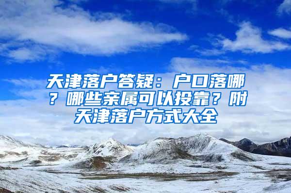天津落户答疑：户口落哪？哪些亲属可以投靠？附天津落户方式大全