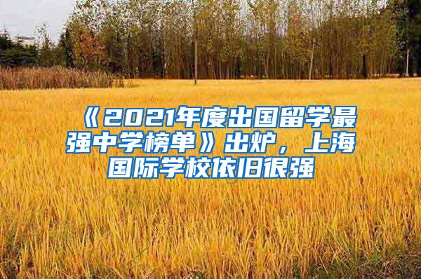 《2021年度出国留学最强中学榜单》出炉，上海国际学校依旧很强