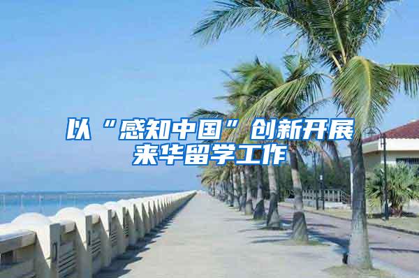 以“感知中国”创新开展来华留学工作