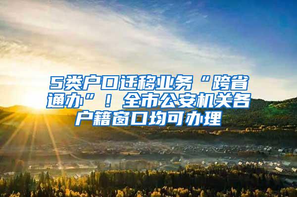 5类户口迁移业务“跨省通办”！全市公安机关各户籍窗口均可办理