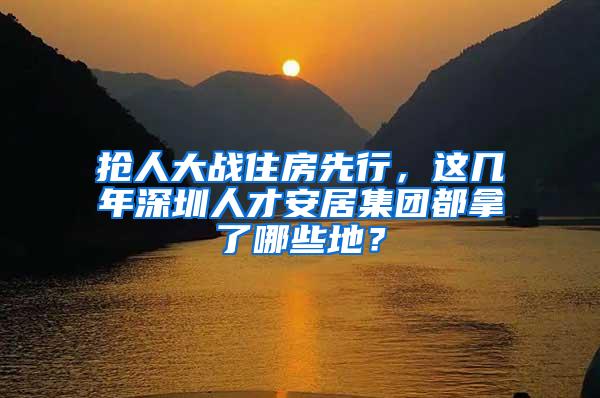 抢人大战住房先行，这几年深圳人才安居集团都拿了哪些地？