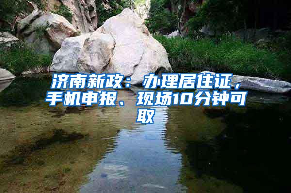 济南新政：办理居住证，手机申报、现场10分钟可取