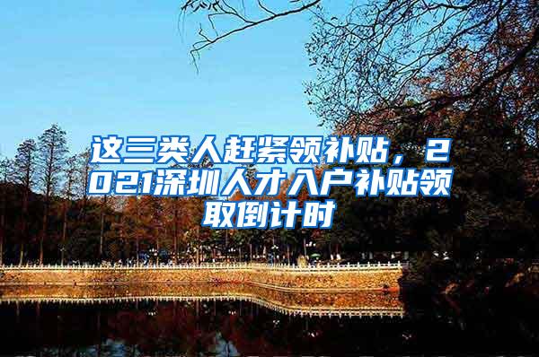 这三类人赶紧领补贴，2021深圳人才入户补贴领取倒计时