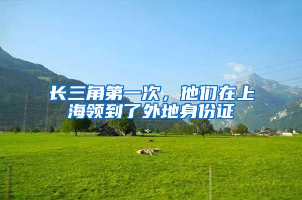 长三角第一次，他们在上海领到了外地身份证