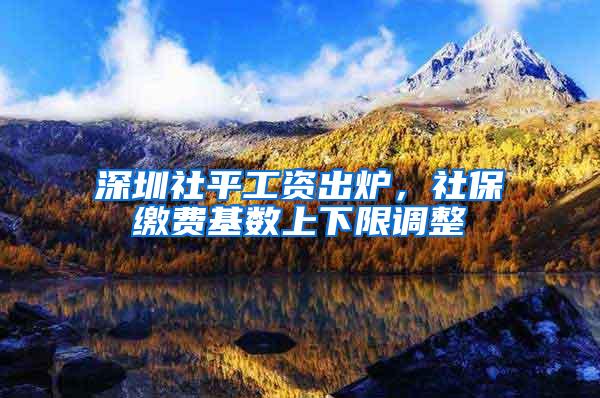 深圳社平工资出炉，社保缴费基数上下限调整