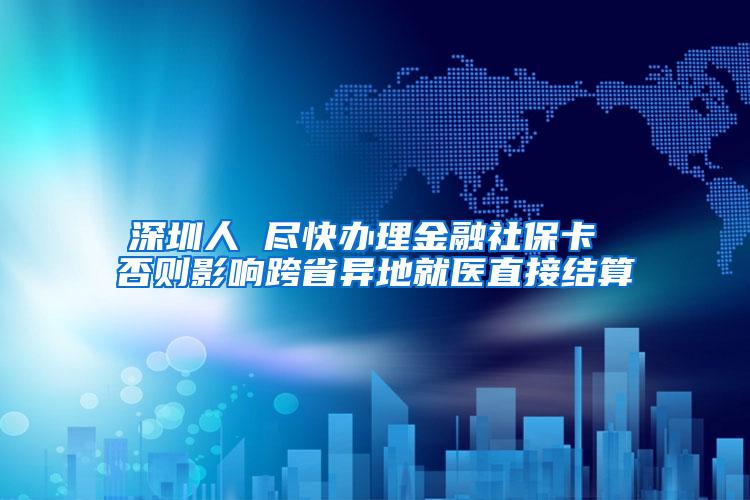 深圳人 尽快办理金融社保卡 否则影响跨省异地就医直接结算