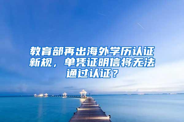 教育部再出海外学历认证新规，单凭证明信将无法通过认证？