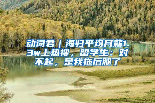 动词君｜海归平均月薪1.3w上热搜，留学生：对不起，是我拖后腿了