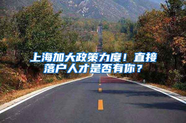 上海加大政策力度！直接落户人才是否有你？