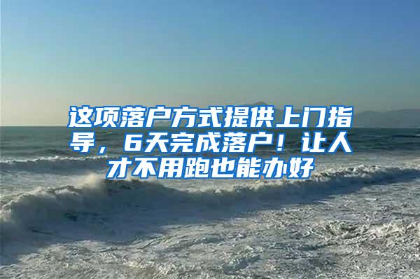 这项落户方式提供上门指导，6天完成落户！让人才不用跑也能办好