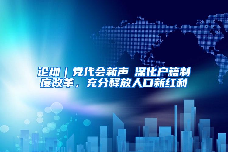 论圳｜党代会新声⑥深化户籍制度改革，充分释放人口新红利