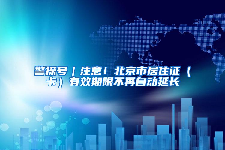警探号｜注意！北京市居住证（卡）有效期限不再自动延长