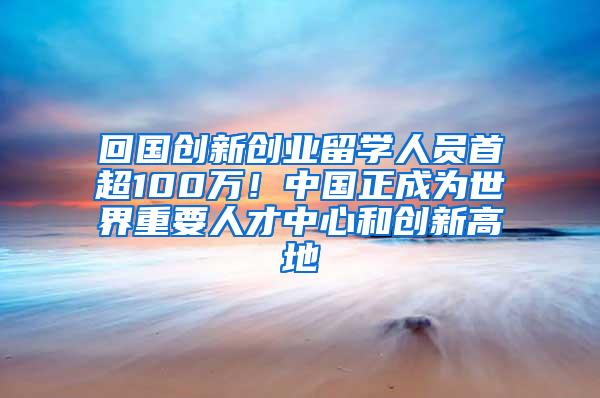 回国创新创业留学人员首超100万！中国正成为世界重要人才中心和创新高地