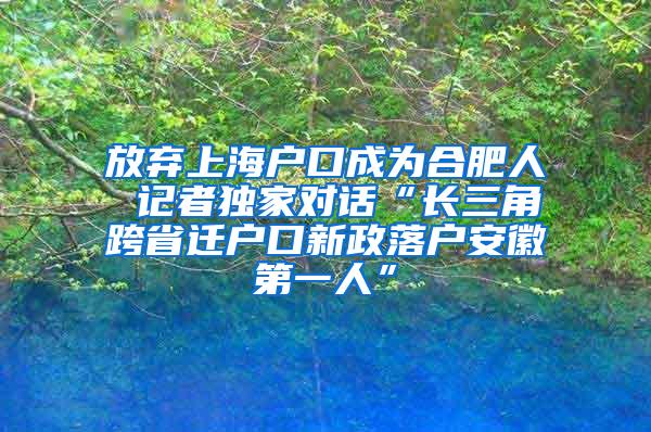 放弃上海户口成为合肥人 记者独家对话“长三角跨省迁户口新政落户安徽第一人”