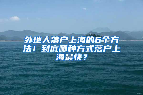 外地人落户上海的6个方法！到底哪种方式落户上海最快？