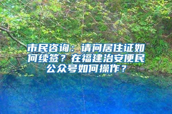 市民咨询：请问居住证如何续签？在福建治安便民公众号如何操作？