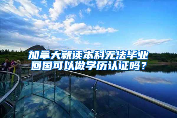 加拿大就读本科无法毕业回国可以做学历认证吗？
