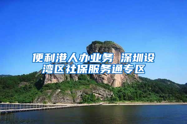 便利港人办业务 深圳设湾区社保服务通专区