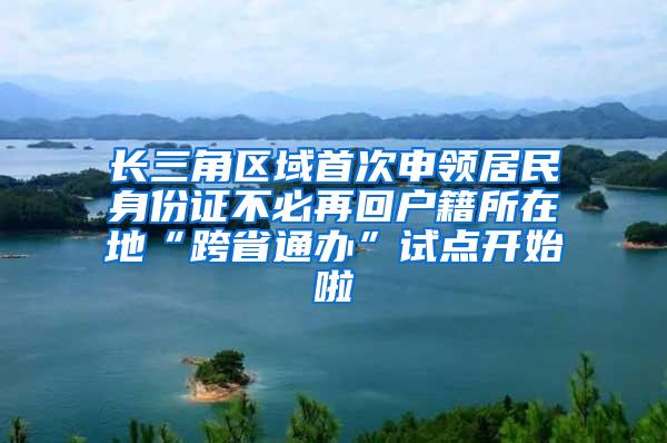 长三角区域首次申领居民身份证不必再回户籍所在地“跨省通办”试点开始啦