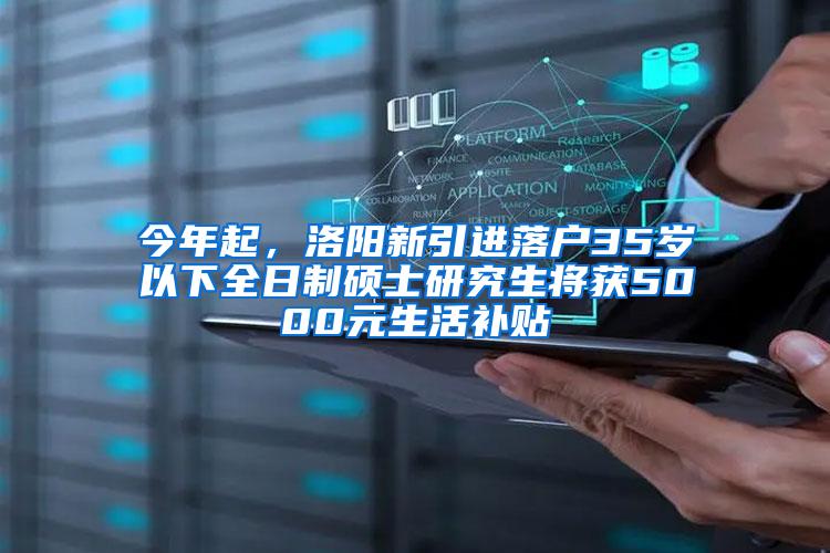 今年起，洛阳新引进落户35岁以下全日制硕士研究生将获5000元生活补贴