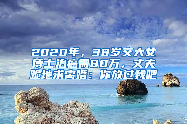 2020年，38岁交大女博士治癌需80万，丈夫跪地求离婚：你放过我吧