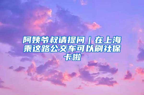 阿姨爷叔请提问｜在上海乘这路公交车可以刷社保卡啦