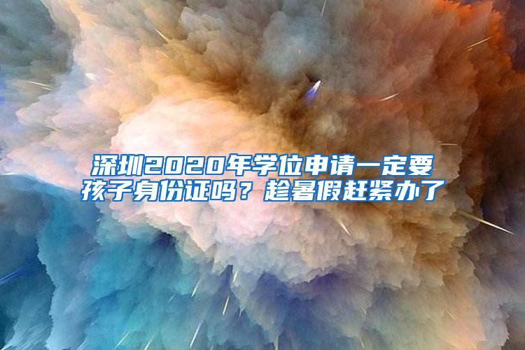 深圳2020年学位申请一定要孩子身份证吗？趁暑假赶紧办了