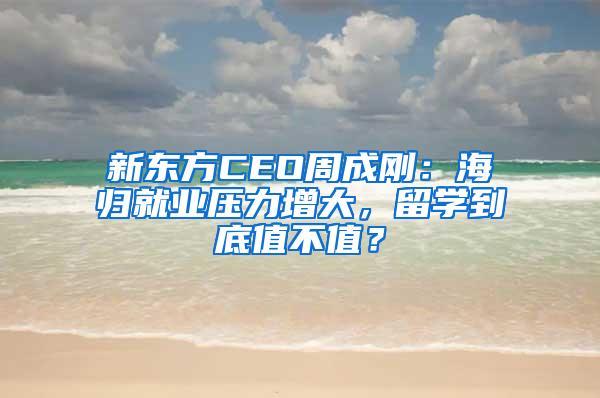 新东方CEO周成刚：海归就业压力增大，留学到底值不值？