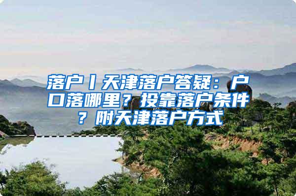 落户丨天津落户答疑：户口落哪里？投靠落户条件？附天津落户方式