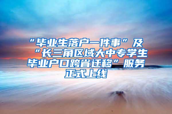 “毕业生落户一件事”及“长三角区域大中专学生毕业户口跨省迁移”服务正式上线