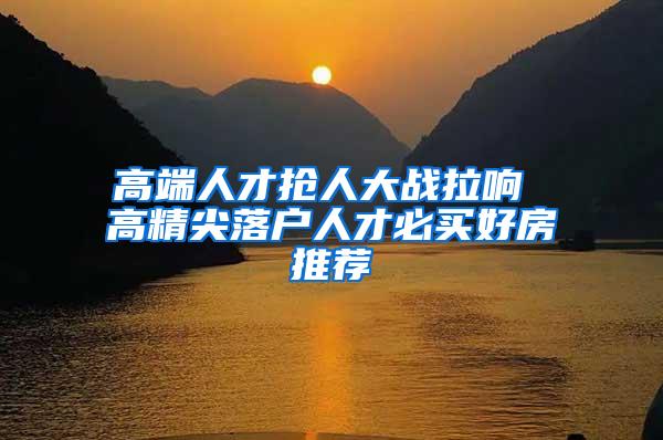 高端人才抢人大战拉响 高精尖落户人才必买好房推荐