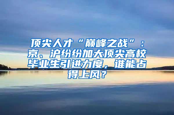 顶尖人才“巅峰之战”：京、沪纷纷加大顶尖高校毕业生引进力度，谁能占得上风？