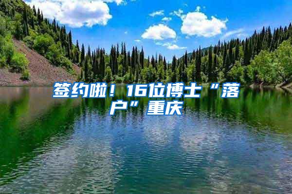 签约啦！16位博士“落户”重庆