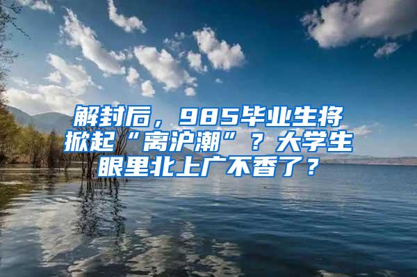 解封后，985毕业生将掀起“离沪潮”？大学生眼里北上广不香了？