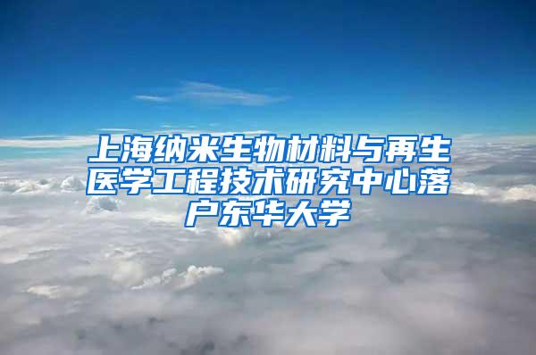 上海纳米生物材料与再生医学工程技术研究中心落户东华大学