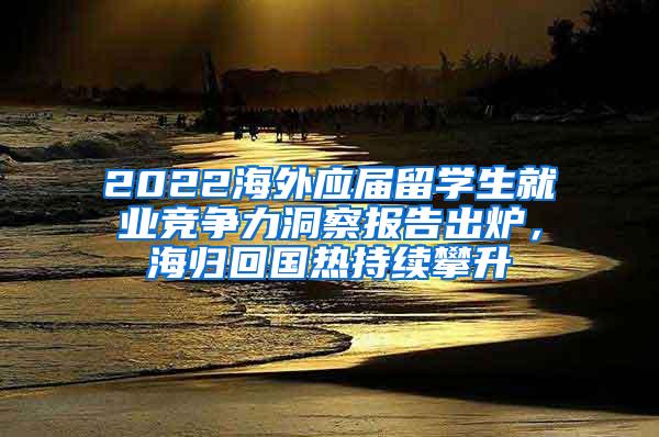 2022海外应届留学生就业竞争力洞察报告出炉，海归回国热持续攀升