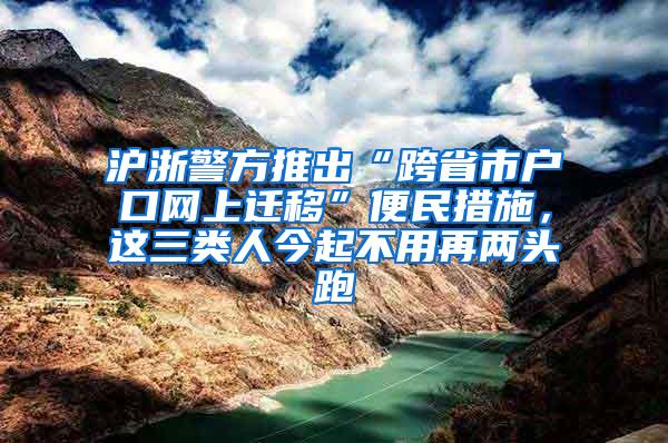 沪浙警方推出“跨省市户口网上迁移”便民措施，这三类人今起不用再两头跑