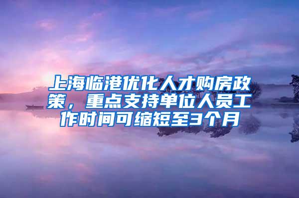 上海临港优化人才购房政策，重点支持单位人员工作时间可缩短至3个月