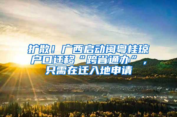 扩散！广西启动闽粤桂琼户口迁移“跨省通办”，只需在迁入地申请