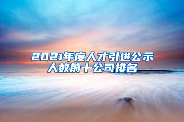 2021年度人才引进公示人数前十公司排名