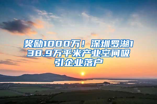 奖励1000万！深圳罗湖138.9万平米产业空间吸引企业落户