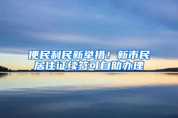 便民利民新举措！新市民居住证续签可自助办理