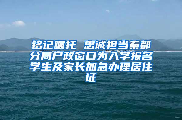 铭记嘱托 忠诚担当秦都分局户政窗口为入学报名学生及家长加急办理居住证