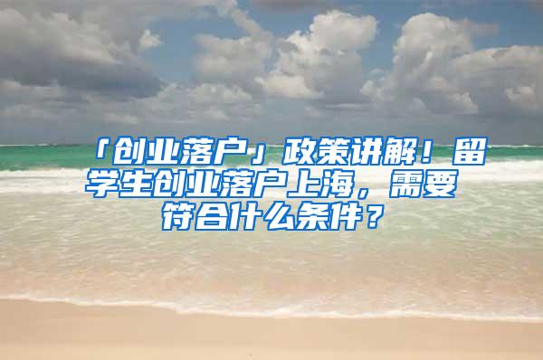 「创业落户」政策讲解！留学生创业落户上海，需要符合什么条件？