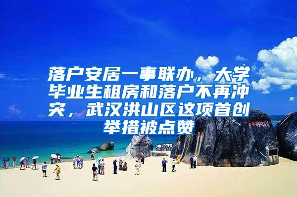 落户安居一事联办，大学毕业生租房和落户不再冲突，武汉洪山区这项首创举措被点赞